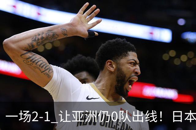 一场2-1 让亚洲仍0队出线！日本进退两难：放水不遇巴西 也要碰法国