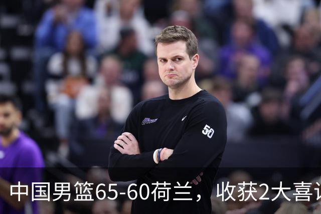 中国男篮65-60荷兰，收获2大喜讯、2大隐忧，世预赛打日本不好打