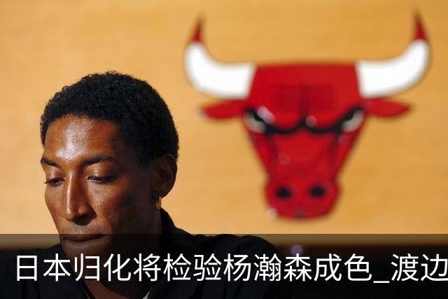 日本归化将检验杨瀚森成色 渡边：有实力击败中国男篮
