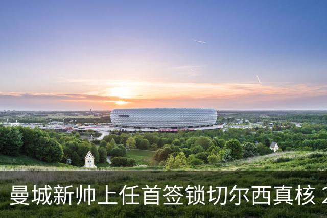 曼城新帅上任首签锁切尔西真核 22球大腿或与旧主再续前缘