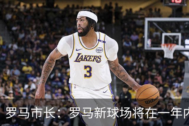 罗马市长：罗马新球场将在一年内开工，是世界上最美丽的球场之一
