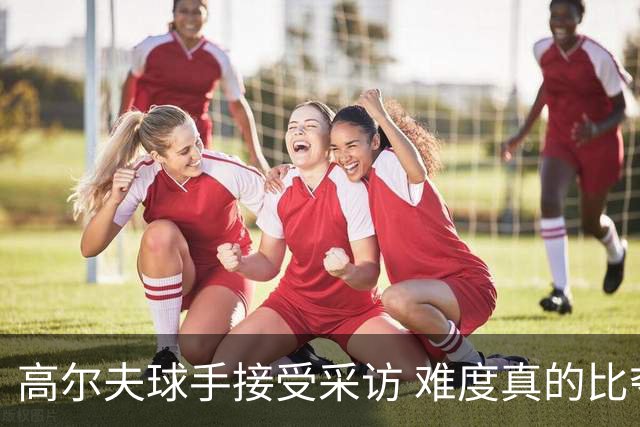 高尔夫球手接受采访 难度真的比夺冠还要高吗？
