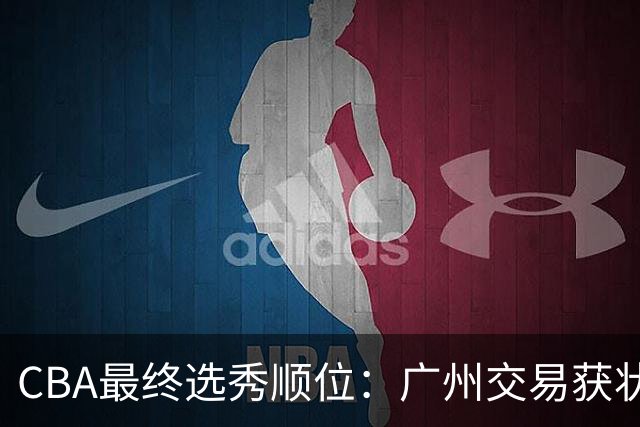 CBA最终选秀顺位：广州交易获状元签宁波交易获探花签 江苏保留榜眼签